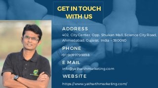 GET IN TOUCH
WITH US
ADDRESS
402, City Center, Opp. Shukan Mall, Science City Road,
Ahmedabad, Gujarat, India – 380060
PHONE
+91-9099799898
E MAIL
info@yatharthmarketing.com
WEBSITE
https://www.yatharthmarketing.com/
 