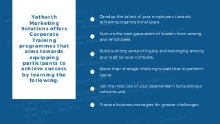 Yatharth
Marketing
Solutions offers
Corporate
Training
programmes that
aims towards
equipping
participants to
achieve success
by learning the
following:
Develop the talent of your employees towards
achieving organizational goals.
Nurture the next generation of leaders from among
your employees.
Build a strong sense of loyalty and belonging among
your staff for your company.
Boost their strategic thinking capabilities to perform
better.
Get the most out of your diverse team by building a
cohesive unit.
Prepare business managers for greater challenges.
 