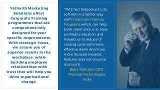 Yatharth Marketing
Solutions offers
Corporate Training
programmes that are
comprehensively
designed for your
specific requirements.
With strategic focus,
we assure you of
superior results in the
workplace, while
building employee
relationships with
trust that will help you
drive organisational
change.
“YMS had helped us to do
soft skill in a better way
with Corporate Training
Programs which can help
both client and us to have
profitable situation and
helped us to reduce of
closing cycle with more
effective deals which are
more focused towards
features and not on price
discounts.
Baba Fakrudin ,CEO ,
Posmab Technologies,
India
 