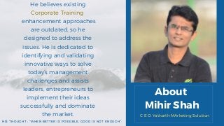 About
Mihir Shah
He believes existing
Corporate Training
enhancement approaches
are outdated, so he
designed to address the
issues. He is dedicated to
identifying and validating
innovative ways to solve
today’s management
challenges and assists
leaders, entrepreneurs to
implement their ideas
successfully and dominate
the market.
HIS THOUGHT : "WHEN BETTER IS POSSIBLE, GOOD IS NOT ENOUGH"
C E O Yatharth MArketing Solution
 