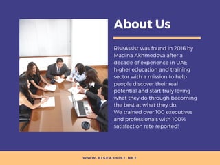 W W W . R I S E A S S I S T . N E T
About Us
RiseAssist was found in 2016 by
Madina Akhmedova after a
decade of experience in UAE
higher education and training
sector with a mission to help
people discover their real
potential and start truly loving
what they do through becoming
the best at what they do.
We trained over 100 executives
and professionals with 100%
satisfaction rate reported!
 