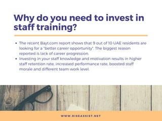 Why do you need to invest in
staff training?
The recent Bayt.com report shows that 9 out of 10 UAE residents are
looking for a "better career opportunity". The biggest reason
reported is lack of career progression.
Investing in your staff knowledge and motivation results in higher
staff retention rate, increased performance rate, boosted staff
morale and different team work level.
W W W . R I S E A S S I S T . N E T
 