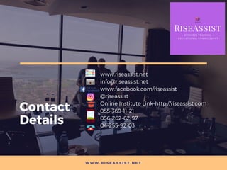 W W W . R I S E A S S I S T . N E T
Contact
Details
www.riseassist.net
info@riseassist.net
www.facebook.com/riseassist
@riseassist
Online Institute Link-http://riseassist.com
055-369-11-21 
056-262-62-97 
04-255-92-03
 