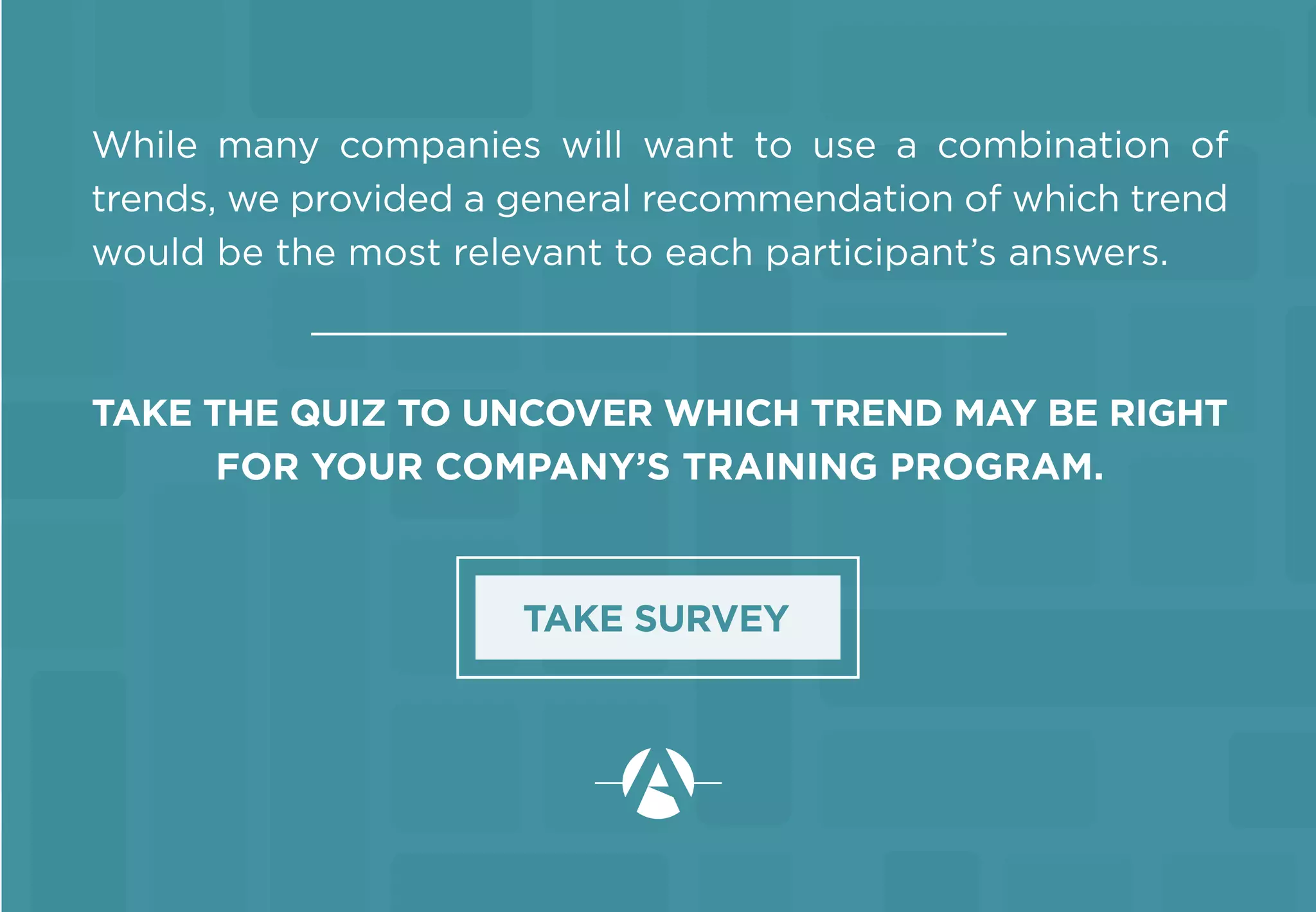 While many companies will want to use a combination of
trends, we provided a general recommendation of which trend
would be the most relevant to each participant’s answers.
TAKE THE QUIZ TO UNCOVER WHICH TREND MAY BE RIGHT
FOR YOUR COMPANY’S TRAINING PROGRAM.
TAKE SURVEY
 