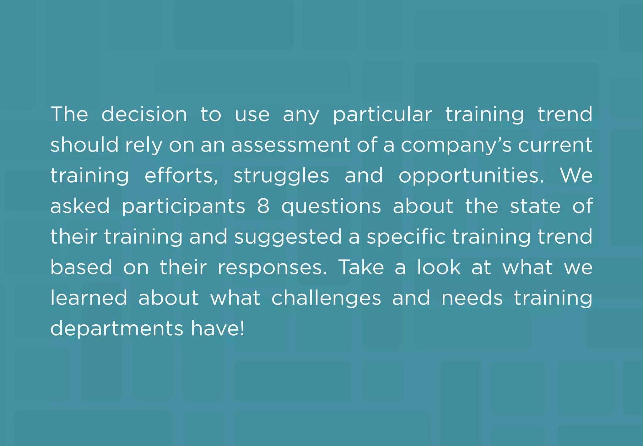 The decision to use any particular training trend
should rely on an assessment of a company’s current
training efforts, struggles and opportunities. We
asked participants 8 questions about the state of
their training and suggested a speciﬁc training trend
based on their responses. Take a look at what we
learned about what challenges and needs training
departments have!
 