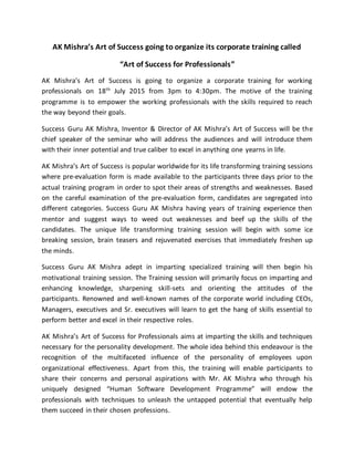 AK Mishra’s Art of Success going to organize its corporate training called
“Art of Success for Professionals”
AK Mishra’s Art of Success is going to organize a corporate training for working
professionals on 18th
July 2015 from 3pm to 4:30pm. The motive of the training
programme is to empower the working professionals with the skills required to reach
the way beyond their goals.
Success Guru AK Mishra, Inventor & Director of AK Mishra’s Art of Success will be the
chief speaker of the seminar who will address the audiences and will introduce them
with their inner potential and true caliber to excel in anything one yearns in life.
AK Mishra’s Art of Success is popular worldwide for its life transforming training sessions
where pre-evaluation form is made available to the participants three days prior to the
actual training program in order to spot their areas of strengths and weaknesses. Based
on the careful examination of the pre-evaluation form, candidates are segregated into
different categories. Success Guru AK Mishra having years of training experience then
mentor and suggest ways to weed out weaknesses and beef up the skills of the
candidates. The unique life transforming training session will begin with some ice
breaking session, brain teasers and rejuvenated exercises that immediately freshen up
the minds.
Success Guru AK Mishra adept in imparting specialized training will then begin his
motivational training session. The Training session will primarily focus on imparting and
enhancing knowledge, sharpening skill-sets and orienting the attitudes of the
participants. Renowned and well-known names of the corporate world including CEOs,
Managers, executives and Sr. executives will learn to get the hang of skills essential to
perform better and excel in their respective roles.
AK Mishra’s Art of Success for Professionals aims at imparting the skills and techniques
necessary for the personality development. The whole idea behind this endeavour is the
recognition of the multifaceted influence of the personality of employees upon
organizational effectiveness. Apart from this, the training will enable participants to
share their concerns and personal aspirations with Mr. AK Mishra who through his
uniquely designed “Human Software Development Programme” will endow the
professionals with techniques to unleash the untapped potential that eventually help
them succeed in their chosen professions.
 
