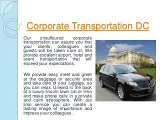 Corporate Transportation DC
Our chauffeured corporate
transportation can assure you that
your clients, colleagues and
guests will be taken care of. We
provide excellent airport, hotel and
event transportation that will
exceed your expectations.
We provide easy meet and greet
at the baggage or security area
and take care of your luggage, so
you can relax. Unwind in the back
of a luxury lincoln town car or limo
and make phone calls in a private
and calm atmosphere. With our
limo service you can create a
lasting image of importance and
impress your colleagues.
 