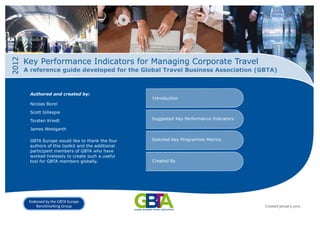2012

Key Performance Indicators for Managing Corporate Travel
A reference guide developed for the Global Travel Business Association (GBTA)

Authored and created by:

Introduction

Nicolas Borel
Scott Gillespie
Torsten Kriedt

Suggested Key Performance Indicators

James Westgarth
GBTA Europe would like to thank the four
authors of this toolkit and the additional
participant members of GBTA who have
worked tirelessly to create such a useful
tool for GBTA members globally.

Endorsed by the GBTA Europe
Benchmarking Group

Selected Key Programme Metrics

Created By

Created January 2012

 