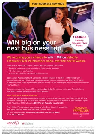 YOUR BUSINESS REWARDS
WIN big on your
next business trip
*Competition is open to customers of Corporate Traveller only and Stage and Screen only. The competition is a game of chance and skill plays no part in determining the winners. The Promotion commences at 00:01 am AEST on 3 October 2017 and ends at 11:59 pm
AESTon10November2017(PromotionPeriod).Toenter,customermustbookaVirginAustraliamarketedandoperatedflightwithStageandScreenandCorporateTravellerbetween3Octoberand10November2017andtravelby31January2018.EveryVirginAustralia
booking made will earn an automatic single entry in the competition. By booking travel, customers are automatically entered in the competition and must agree to the Website Terms of Use and to their personal information being handled in accordance with the Privacy Policy.
There will be 6 winners (a Winner) in total. Entrants can only be a Winner once and Prizes will be awarded to the Entrants named in the travel bookings. Winning entries will be drawn on a random basis, each Monday from 9 October 2017 during the competition period with
final entry drawn on Monday 13 November 2017, at Flight Centre Travel Group, Southpoint 275 Grey Street, South Brisbane QLD and will be notified by phone call and email. Offer available to new customers who partner with Corporate Traveller, sign up to the SmartFLY
programandbookaminimumofsixreturnVirginAustraliaSmartFLYflightsby30November2017,fortravelupto31December2017.One$500travelcredittobeawardedpereligiblecustomerorganisationonly,andisavailabletoberedeemedforVirginAustraliamarketed
and operated flights only. For full Terms and Conditions, please refer to www.corporatetraveller.com.au/VA-1M-pts. Australian OpCo Pty Ltd (ABN 20 003 279 534) trading as Corporate Traveller. ATAS Accreditation No: A10412. COT78304
For more information visit www.corporatetraveller.com.au/VA-1M-pts
or call 1300 732 280
We’re giving you a chance to WIN 1 Million Velocity
Frequent Flyer Points every week, over the next 6 weeks*
.
1Million
Velocity
Frequent Flyer
Points
Imagine what you could do with 1 Million Velocity Frequent Flyer Points:
•	 Business class return trips to London or New York for 4 people
•	 10 return trips to Los Angeles
•	 A round the world trip in First and Business Class
Book a Virgin Australia flight with Corporate Traveller between 3 October - 10 November 2017
for travel by 31 January 2018, and you’ll automatically be entered in the draw. There are 6 prizes
of 1 Million Points. Every flight booked gets you 1 entry, so the more flights you book the more chances
you have to win.
If you’re not a Velocity Frequent Flyer member, join today for free and watch your Points balance
soar when travelling for business with Virgin Australia.
Not a Corporate Traveller customer?
You can still take advantage of this amazing offer by becoming a customer now. Plus, the first 20 new
customers who sign up to our exclusive SmartFLY program and book a minimum of 6 SmartFLY flights
by 30 November 2017 will earn a $500 Virgin Australia travel credit^
.
The 1 Million Point giveaway is an exclusive offer. Be in it to win it by booking
your Virgin Australia travel with Corporate Traveller today.
 