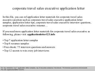 corporate travel sales executive application letter 
In this file, you can ref application letter materials for corporate travel sales 
executive position such as corporate travel sales executive application letter 
samples, application letter tips, corporate travel sales executive interview questions, 
corporate travel sales executive resumes… 
If you need more application letter materials for corporate travel sales executive as 
following, please visit: applicationletter123.info 
• Top 7 application letter samples 
• Top 8 resumes samples 
• Free ebook: 75 interview questions and answers 
• Top 12 secrets to win every job interviews 
For top materials: top 7 application letter samples, top 8 resumes samples, free ebook: 75 interview questions and answers 
Pls visit: applicationletter123.info 
Interview questions and answers – free download/ pdf and ppt file 
 