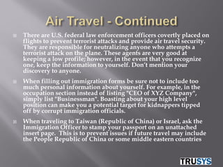    There are U.S. federal law enforcement officers covertly placed on
    flights to prevent terrorist attacks and provide air travel security.
    They are responsible for neutralizing anyone who attempts a
    terrorist attack on the plane. These agents are very good at
    keeping a low profile; however, in the event that you recognize
    one, keep the information to yourself. Don’t mention your
    discovery to anyone.
   When filling out immigration forms be sure not to include too
    much personal information about yourself. For example, in the
    occupation section instead of listing "CEO of XYZ Company",
    simply list "Businessman". Boasting about your high level
    position can make you a potential target for kidnappers tipped
    off by corrupt immigration officials.
   When traveling to Taiwan (Republic of China) or Israel, ask the
    Immigration Officer to stamp your passport on an unattached
    insert page. This is to prevent issues if future travel may include
    the People Republic of China or some middle eastern countries
 