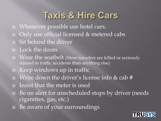    Whenever possible use hotel cars.
   Only use official licensed & metered cabs
   Sit behind the driver
   Lock the doors
   Wear the seatbelt (More travelers are killed or seriously
    injured in traffic accidents than anything else)
   Keep windows up in traffic
   Write down the driver’s license info & cab #
   Insist that the meter is used
   Be on alert for unscheduled stops by driver (needs
    cigarettes, gas, etc.)
   Be aware of your surroundings
 
