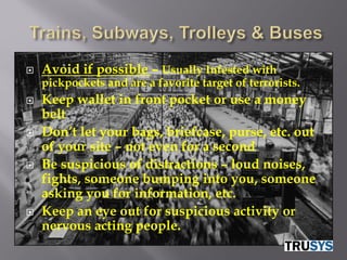    Avoid if possible – Usually Infested with
    pickpockets and are a favorite target of terrorists.
   Keep wallet in front pocket or use a money
    belt
   Don’t let your bags, briefcase, purse, etc. out
    of your site – not even for a second
   Be suspicious of distractions – loud noises,
    fights, someone bumping into you, someone
    asking you for information, etc.
   Keep an eye out for suspicious activity or
    nervous acting people.
 