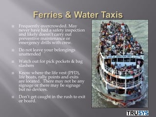    Frequently overcrowded. May
    never have had a safety inspection
    and likely doesn’t carry out
    preventive maintenance or
    emergency drills with crew.
   Do not leave your belongings
    unattended
   Watch out for pick pockets & bag
    slashers
   Know where the life vest (PFD),
    life boats, rally points and exits
    are located. There may not be any
    signage or there may be signage
    but no devices.
   Don’t get caught in the rush to exit
    or board.
 