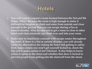    You will want to request a room located between the 3rd and 5th
    floors. Why? Because the room is high enough to make it
    difficult for burglars to climb and enter from outside and close
    enough to the ground that you can escape during a fire or
    natural disaster. Also, be sure not to get a room so close to other
    hotel roofs that criminals can climb over and into your room.

   Make sure to familiarize yourself with escape routes throughout
    the hotel. If there is a fire or natural disaster, you will already
    know the alternatives for exiting the hotel and getting to safety.
    First, make certain you won’t get yourself locked in, check the
    fire exit to make certain it isn’t blocked. It also helps to know
    where it opens to the street and whether that door is locked to
    prevent people from getting into the stairwell from the street.
 