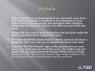    Make sure there is a substantial lock on your hotel room door.
    This means preferably a deadbolt or at a minimum two key
    locks. Chain locks are usually not enough to deter burglars.
    Make sure the doors are locked, even when you are inside the
    room.
   Bring with you a travel door wedge that you can slide under the
    door to prevent it from being forced open.
   The door should be constructed of a sturdy material and have a
    peephole. This way you can see anyone coming to your door.
   Place the "Do Not Disturb" sign on the outside of your room
    door, even when you are out of the room. This helps keep out
    maids and may make potential burglars think you are inside.
    Never place the "Please Clean Room" sign on the outside of the
    door because it tells criminals that you are not there.
 