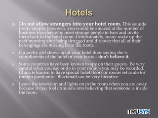    Do not allow strangers into your hotel room. This sounds
    pretty simple. However, you would be amazed at the number of
    business travelers who meet strange people in bars and invite
    them back to the hotel room. Unfortunately, many wake up the
    next morning after being drugged and discover that all of their
    belongings are missing from the room.
   If a pretty girl shows up at your hotel door saying she is
    compliments of the hotel or your hosts – don’t believe it.
   Some countries have been known to spy on their guests. Be very
    careful what you say or do in your room – you may be recorded.
    China is known to have special hotel floors or rooms set aside for
    foreign guest only. Blackmail can be very lucrative.
   Leave the television and lights on in the room when you are away
    because it may fool criminals into believing that someone is inside
    the room.
 
