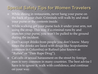    While dining in restaurants, never hang your purse on
    the back of your chair. Criminals will walk by and steal
    your purse or the contents inside.
   While walking get your purse tuck it under your arm, not
    using the strap. This way if a criminal runs by and
    snatches your purse, you won’t be pulled to the ground
    during the incident.
   Don’t accept drinks from people you don’t know. Many
    times the drinks are laced with drugs like Scopolamine
    (common in Columbia) or Rufinol (also known as
    “Rufies” or “Date Rape Drug”).
   Cat calls or sexual harassment on the street by foreign
    men is very common in many countries. The best advise I
    have is to ignore it, walk with confidence, and continue
    on your way.
 