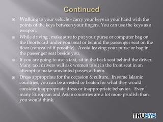    Walking to your vehicle - carry your keys in your hand with the
    points of the keys between your fingers. You can use the keys as a
    weapon.
   While driving , make sure to put your purse or computer bag on
    the floorboard under your seat or behind the passenger seat on the
    floor (concealed if possible). Avoid leaving your purse or bag in
    the passenger seat beside you.
   If you are going to use a taxi, sit in the back seat behind the driver.
    Many taxi drivers will ask women to sit in the front seat in an
    attempt to make unwanted passes at them.
   Dress appropriate for the occasion & culture. In some Islamic
    countries, you can be arrested or beaten for what they would
    consider inappropriate dress or inappropriate behavior. Even
    many European and Asian countries are a lot more prudish than
    you would think.
 