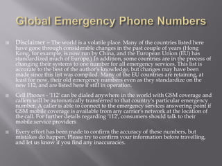    Disclaimer – The world is a volatile place. Many of the countries listed here
    have gone through considerable changes in the past couple of years (Hong
    Kong, for example, is now run by China, and the European Union (EU) has
    standardized much of Europe.) In addition, some countries are in the process of
    changing their systems to one number for all emergency services. This list is
    accurate to the best of the author's knowledge, but changes may have been
    made since this list was compiled. Many of the EU countries are retaining, at
    least for now, their old emergency numbers even as they standardize on the
    new 112, and are listed here if still in operation.
   Cell Phones - '112' can be dialed anywhere in the world with GSM coverage and
    callers will be automatically transferred to that country's particular emergency
    number. A caller is able to connect to the emergency services answering point if
    GSM mobile coverage is available from any carrier's network at the location of
    the call. For further details regarding '112', consumers should talk to their
    mobile service providers
   Every effort has been made to confirm the accuracy of these numbers, but
    mistakes do happen. Please try to confirm your information before travelling,
    and let us know if you find any inaccuracies.
 