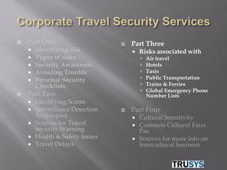    Part One                        Part Three
       Identifying risk                Risks associated with
       Types of risks                      Air travel
       Security Awareness                  Hotels
       Avoiding Trouble                    Taxis
       Personal Security                   Public Transportation
        Checklists                          Trains & Ferries
                                            Global Emergency Phone
   Part Two                                 Number Lists
       Identifying Scams
       Surveillance Detection      Part Four
        Techniques                      Cultural Sensitivity
       Sources for Travel              Common Cultural Faux
        Security Warning                 Pas
       Health & Safety Issues          Sources for more info on
       Travel Delays                    Intercultural business
 