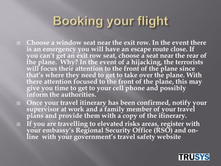    Choose a window seat near the exit row. In the event there
    is an emergency you will have an escape route close. If
    you can’t get an exit row seat, choose a seat near the rear of
    the plane. Why? In the event of a hijacking, the terrorists
    will focus their attention to the front of the plane since
    that’s where they need to get to take over the plane. With
    there attention focused to the front of the plane, this may
    give you time to get to your cell phone and possibly
    inform the authorities.
   Once your travel itinerary has been confirmed, notify your
    supervisor at work and a family member of your travel
    plans and provide them with a copy of the itinerary.
   If you are travelling to elevated risks areas, register with
    your embassy’s Regional Security Office (RSO) and on-
    line with your government’s travel safety website
 