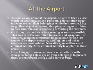    As soon as you arrive at the airport, be sure to keep a close
    watch on your luggage and passport. Thieves often target
    travelers to steal their belongings while they are checking
    in, go thru airport screening, shopping, eating or drinking
    in bars and restaurants, snoozing or visiting the restroom.
   Go through airport security screening as soon as possible.
    This area is better controlled for access and weapons. For
    smokers, avoid the temptation to go outside for one last
    smoke. The airport entrance, parking lots and ticket
    counters are most vulnerable to attack, surveillance and
    criminal activity. Most criminal activity take place in these
    areas.
   Do not engage in conversations or other activity with
    strangers. Keep a close eye on your belongings to prevent
    theft, or contraband being placed in your bags.
 