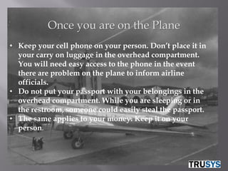 Once you are on the Plane
• Keep your cell phone on your person. Don’t place it in
  your carry on luggage in the overhead compartment.
  You will need easy access to the phone in the event
  there are problem on the plane to inform airline
  officials.
• Do not put your passport with your belongings in the
  overhead compartment. While you are sleeping or in
  the restroom, someone could easily steal the passport.
• The same applies to your money. Keep it on your
  person.
 