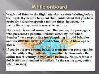• Watch and listen to the flight attendant's safety briefing before
  the flight. If you are a frequent flier I understand that you have
  probably heard the speech a million times; however, the
  instructions they provide may save your life.
• Notice who is seated around you. Remember, the passengers
  who prevented a potential terrorist attack by the “Shoe
  Bomber” were responsible for recognizing his odd behavior
  and wrestled him to the ground before he could blow up the
  plane.
• If you do observe strange behavior from another passenger, be
  sure to notify a flight attendant immediately. Remember that
  airline travel security is everyone's business. Not sure what to
  do? Notify an attendant regardless. As the saying goes, better
  safe than sorry.
 