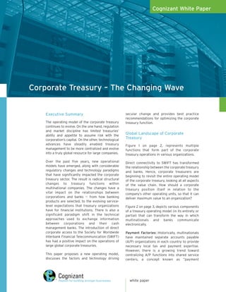 Cognizant White Paper




Corporate Treasury – The Changing Wave


    Executive Summary                                    secular change and provides best practice
                                                         recommendations for optimizing the corporate
    The operating model of the corporate treasury        treasury function.
    continues to evolve. On the one hand, regulation
    and market discipline has limited treasuries’
    ability and appetite to assume risk with the
                                                         Global Landscape of Corporate
    corporation’s capital. On the other, technological
                                                         Treasury
    advances have steadily enabled treasury              Figure 1 on page 2, represents multiple
    management to be more centralized and evolve         functions that form part of the corporate
    into a truly global resource for large companies.    treasury operations in various organizations.

    Over the past five years, new operational            Direct connectivity to SWIFT has transformed
    models have emerged, along with considerable         the relationship between the corporate treasury
    regulatory changes and technology paradigms          and banks. Hence, corporate treasurers are
    that have significantly impacted the corporate       beginning to revisit the entire operating model
    treasury sector. The result is radical structural    of the corporate treasury, looking at all aspects
    changes to treasury functions within                 of the value chain. How should a corporate
    multinational companies. The changes have a          treasury position itself in relation to the
    vital impact on the relationships between            company’s other operating units, so that it can
    corporations and banks -- from how banking           deliver maximum value to an organization?
    products are selected, to the evolving service-
    level expectations that treasury organizations       Figure 2 on page 3, depicts various components
    have for financial institutions. There is also a     of a treasury operating model (in its entirety or
    significant paradigm shift in the technical          partial) that can transform the way in which
    approaches used to exchange information              multinationals and banks communicate
    between corporations and their cash                  electronically.
    management banks. The introduction of direct
    corporate access to the Society for Worldwide        Payment Factories: Historically, multinationals
    Interbank Financial Telecommunication (SWIFT)        have maintained separate accounts payable
    has had a positive impact on the operations of       (A/P) organizations in each country to provide
    large global corporate treasuries.                   necessary local tax and payment expertise.
                                                         However, there is a growing trend toward
    This paper proposes a new operating model,           centralizing A/P functions into shared service
    discusses the factors and technology driving         centers, a concept known as “payment




                                                           white paper
 