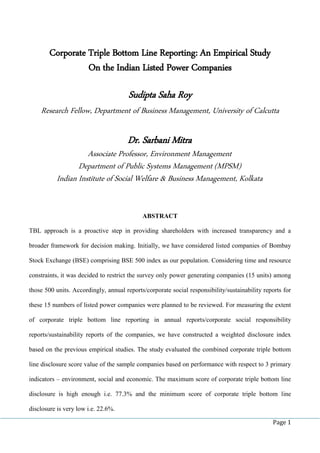 Page 1
Corporate Triple Bottom Line Reporting: An Empirical Study
On the Indian Listed Power Companies
Sudipta Saha Roy
Research Fellow, Department of Business Management, University of Calcutta
Dr. Sarbani Mitra
Associate Professor, Environment Management
Department of Public Systems Management (MPSM)
Indian Institute of Social Welfare & Business Management, Kolkata
ABSTRACT
TBL approach is a proactive step in providing shareholders with increased transparency and a
broader framework for decision making. Initially, we have considered listed companies of Bombay
Stock Exchange (BSE) comprising BSE 500 index as our population. Considering time and resource
constraints, it was decided to restrict the survey only power generating companies (15 units) among
those 500 units. Accordingly, annual reports/corporate social responsibility/sustainability reports for
these 15 numbers of listed power companies were planned to be reviewed. For measuring the extent
of corporate triple bottom line reporting in annual reports/corporate social responsibility
reports/sustainability reports of the companies, we have constructed a weighted disclosure index
based on the previous empirical studies. The study evaluated the combined corporate triple bottom
line disclosure score value of the sample companies based on performance with respect to 3 primary
indicators – environment, social and economic. The maximum score of corporate triple bottom line
disclosure is high enough i.e. 77.3% and the minimum score of corporate triple bottom line
disclosure is very low i.e. 22.6%.
 