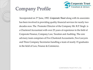 Company Profile
 Incorporated on 3rd June, 1992 Corporate Trust along with its associates
 has been involved in providing quality financial services for nearly two
 decades now. The Promoter Director of the Company Mr. R.P. Singh is
 a Chartered Accountant with over 25 years of experience in the field of
 Corporate Finance, Company Law, Taxation and Auditing. The core
 advisory team comprises of Five Chartered Accountants ,Two Lawyers
 and Three Company Secretaries handling a team of nearly 15 graduates
 in the field of Law, Finance & Commerce.




                                          CORPORATE TRUST PVT. LTD.         2
 