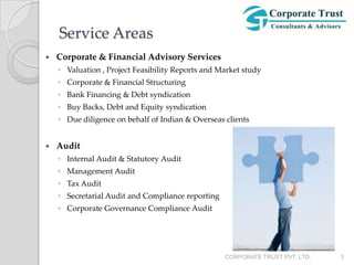 Service Areas
   Corporate & Financial Advisory Services
    ◦ Valuation , Project Feasibility Reports and Market study
    ◦ Corporate & Financial Structuring
    ◦ Bank Financing & Debt syndication
    ◦ Buy Backs, Debt and Equity syndication
    ◦ Due diligence on behalf of Indian & Overseas clients


   Audit
    ◦ Internal Audit & Statutory Audit
    ◦ Management Audit
    ◦ Tax Audit
    ◦ Secretarial Audit and Compliance reporting
    ◦ Corporate Governance Compliance Audit




                                                   CORPORATE TRUST PVT. LTD.   3
 