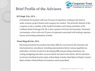 Brief Profile of the Advisors
R.P. Singh B Sc., FCA :
   A Chartered Accountant with over 25 years of experience working in the field of
   audit, taxation, project finance and company law matters. The promoter director of the
   company is also a member of the Audit Committee and Listing committee of the
   Ludhiana Stock Exchange Ltd. He is also a partner in R.Arora & Associates Chartered
   Accountants, a firm with over 25 years of experience associated with leading corporate
   houses and lending institutions of India.


Vineet Mago B.Com., FCA :
   Practicing Chartered Accountant since May 2004, he is involved in the domestic and
   international tax consultancy including representation before various appellate tax
   authorities. Actively involved in developing MIS and providing consultancy for
   costing, budgeting and other account related activities to the clients. He has also been
   involved in the Bank branch audits of State Bank of India, State Bank of Patiala, Central
   Bank of India, Oriental Bank of Commerce and Canara Bank.



                                                      CORPORATE TRUST PVT. LTD.                5
 