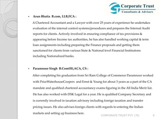    Arun Bhatia B.com, LLB,FCA :

    A Chartered Accountant and a Lawyer with over 25 years of experience he undertakes
    evaluation of the internal control systems/procedures and prepares the Internal Audit
    reports for clients. Actively involved in ensuring compliance of tax provisions &
    appearing before Income tax authorities, he has also handled working capital & term
    loan assignments including preparing the Finance proposals and getting them
    sanctioned for clients from various State & National level Financial Institutions
    including Nationalized banks.



   Paramnoor Singh B.Com(H),ACA, CS :

    After completing his graduation from Sri Ram College of Commerce Paramnoor worked

    with PriceWaterhouseCoopers and Ernst & Young for about 3 years as a part of the CA

    mandate and qualified chartered accountancy exams figuring in the All India Merit list.

    He has also worked with DSK Legal for a year. He is qualified Company Secretary and

    is currently involved in taxation advisory including foreign taxation and transfer

    pricing issues. He also advises foreign clients with regards to entering the Indian

    markets and setting up business here.
                                                       CORPORATE TRUST PVT. LTD.              6
 