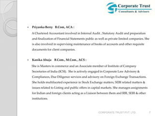    Priyanka Berry B.Com, ACA :

    A Chartered Accountant involved in Internal Audit , Statutory Audit and preparation
    and finalization of Financial Statements public as well as private limited companies. She
    is also involved in supervising maintenance of books of accounts and other requisite
    documents for client companies.


   Kanika Ahuja B.Com., M.Com., ACS :

    She is Masters in commerce and an Associate member of Institute of Company
    Secretaries of India (ICSI). She is actively engaged in Corporate Law Advisory &
    Compliances, Due Diligence services and advisory on Foreign Exchange Transactions.
    She holds multifaceted experience in Stock Exchange matters, SEBI related matters &
    issues related to Listing and public offers in capital markets. She manages assignments
    for Indian and foreign clients acting as a Liaison between them and RBI, SEBI & other
    institutions.



                                                      CORPORATE TRUST PVT. LTD.               7
 
