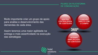 PILARES DA PLATAFORMA
DE COMUNICAÇÃO
Muito importante criar um grupo de apoio
para analise e desenvolvimento das
demandas de cada área.
Assim teremos uma maior agilidade na
entrega e mais assertividade na execução
das estratégias
GESTÃO
CENTRALIZADA
DE CONTEUDO
ACESSO
SIMPLIFICADO
DE CONTEÚDO
CONEXÃO
DIRETO COM
O CAMPO
 