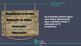 COMO DEMANDAR
CONTEUDOS?
Os conteúdos devem seguir
uma ordem determinada
para a perfeita criação e
utilização da TV
corporativa
Diagnóstico & Roteiro
Produção de vídeos
Aprovação
Publicação
 