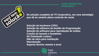 QUAIS SERVIÇOS SÃO
OFERECIDOS ?
Os solução completa de TV Corporativa, em uma estratégia
que dá ao usuário pleno controle do canal.
Solução de hardware (CPU)
Solução de software de Gestão da Programação
Solução de software para reprodução de mídias
Criação de layouts e templates
Kit Instalação (cabos)
Mão de obra para instalação
Manutenção
Suporte técnico remoto e local
 