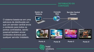 DISTRIBUIÇÃO DO
CONTEÚDO
O sistema baseia-se em uma
estrutura de distribuição em
que um servidor central envia
o conteúdo para todos os
pontos contratados, sendo
possível também enviar
conteúdos diversos para
qualquer servidor instalado.
Servidor Central
Remoto
Conexão
Web
Ponto A Ponto B Ponto C Ponto D
Gestor do
Sistema
 