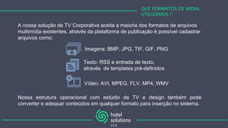 QUE FORMATOS DE MIDIA
UTILIZAMOS ?
A nossa solução de TV Corporativa aceita a maioria dos formatos de arquivos
multimídia existentes, através da plataforma de publicação é possível cadastrar
arquivos como:
Imagens: BMP, JPG, TIF, GIF, PNG
Vídeo: AVI, MPEG, FLV, MP4, WMV
Texto: RSS e entrada de texto,
através de templates pré-definidos
Nossa estrutura operacional com estúdio de TV e design também pode
converter e adequar conteúdos em qualquer formato para inserção no sistema.
 