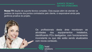 SUPORTE TÉCNICO
QUE NÓS OFERECEMOS
Nossa TV dispõe de suporte técnico completo. Esta equipe além de atender os
pedidos de suporte dos pontos contratados pelo cliente, é responsável ainda pela
gerência proativa do projeto.
Os profissionais desta área monitoram as
atividades dos equipamentos instalados,
identificando PCs desligados, com funcionamento
inconstante ou que não estão sendo atualizados
com novos conteúdo.
 