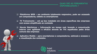 QUAIS SÃO AS FERRAMENTAS
DISPONIBILIZADAS ?
 Plataforma WEB – em ambiente totalmente responsivo, pode ser acessado
em computadores, tablets ou smartphones
 TV Treinamento – set up box instalado em áreas especificas das empresas
com acesso simplificado ao conteúdo
 Murais Eletrônicos – Informação em tempo real, levando a comunicação
interna com agilidade e eficácia através de TVs espalhadas pelas áreas
comuns das empresas
 Aplicativo Mobile – para smartphones e computadores, estimula o acessoo e
a visualização dos conteúdos
 
