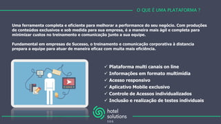 Uma ferramenta completa e eficiente para melhorar a performance do seu negócio. Com produções
de conteúdos exclusivos e sob medida para sua empresa, é a maneira mais ágil e completa para
minimizar custos no treinamento e comunicação junto a sua equipe.
Fundamental em empresas de Sucesso, o treinamento e comunicação corporativa à distancia
prepara a equipe para atuar de maneira eficaz com muita mais eficiência.
O QUE É UMA PLATAFORMA ?
 Plataforma multi canais on line
 Informações em formato multimídia
 Acesso responsivo
 Aplicativo Mobile exclusivo
 Controle de Acessos individualizados
 Inclusão e realização de testes individuais
 
