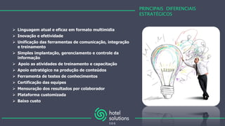 PRINCIPAIS DIFERENCIAIS
ESTRATÉGICOS
 Linguagem atual e eficaz em formato multimidia
 Inovação e efetividade
 Unificação das ferramentas de comunicação, integração
e treinamento
 Simples implantação, gerenciamento e controle da
informação
 Apoio as atividades de treinamento e capacitação
 Apoio estratégico na produção de conteúdos
 Ferramenta de testes de conhecimentos
 Certificação das equipes
 Mensuração dos resultados por colaborador
 Plataforma customizada
 Baixo custo
 