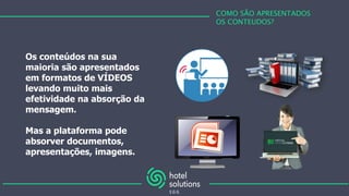 COMO SÃO APRESENTADOS
OS CONTEUDOS?
Os conteúdos na sua
maioria são apresentados
em formatos de VÍDEOS
levando muito mais
efetividade na absorção da
mensagem.
Mas a plataforma pode
absorver documentos,
apresentações, imagens.
 