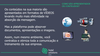 COMO SÃO APRESENTADOS
OS CONTEUDOS?
Os conteúdos na sua maioria são
apresentados em formatos de VÍDEOS
levando muito mais efetividade na
absorção da mensagem.
Mas a plataforma pode absorver
documentos, apresentações e imagens.
Assim, num mesmo ambiente, você
centraliza e otimiza toda a comunicação e
treinamento da sua empresa.
 