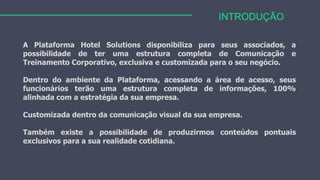 INTRODUÇÃO
A Plataforma Hotel Solutions disponibiliza para seus associados, a
possibilidade de ter uma estrutura completa de Comunicação e
Treinamento Corporativo, exclusiva e customizada para o seu negócio.
Dentro do ambiente da Plataforma, acessando a área de acesso, seus
funcionários terão uma estrutura completa de informações, 100%
alinhada com a estratégia da sua empresa.
Customizada dentro da comunicação visual da sua empresa.
Também existe a possibilidade de produzirmos conteúdos pontuais
exclusivos para a sua realidade cotidiana.
 