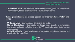 QUAIS SÃO AS FERRAMENTAS
DISPONIBILIZADAS ?
❑ Plataforma WEB – em ambiente totalmente responsivo, pode ser acessado em
computadores, tablets ou smartphones a qualquer hora do dia
Outras possibilidades de acesso podem ser incorporadas a Plataforma,
como:
- TV Corporativa – com acesso on demand via set up box.
- Murais Eletrônicos – Informação em tempo real, levando a comunicação
interna com agilidade e eficácia através de TVs espalhadas pelas áreas comuns
das empresas
- Aplicativo Mobile – para smartphones e computadores, estimula o acesso e a
visualização dos conteúdos
 