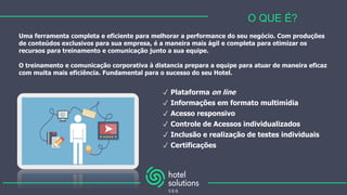 Uma ferramenta completa e eficiente para melhorar a performance do seu negócio. Com produções
de conteúdos exclusivos para sua empresa, é a maneira mais ágil e completa para otimizar os
recursos para treinamento e comunicação junto a sua equipe.
O treinamento e comunicação corporativa à distancia prepara a equipe para atuar de maneira eficaz
com muita mais eficiência. Fundamental para o sucesso do seu Hotel.
O QUE É?
✓ Plataforma on line
✓ Informações em formato multimídia
✓ Acesso responsivo
✓ Controle de Acessos individualizados
✓ Inclusão e realização de testes individuais
✓ Certificações
 